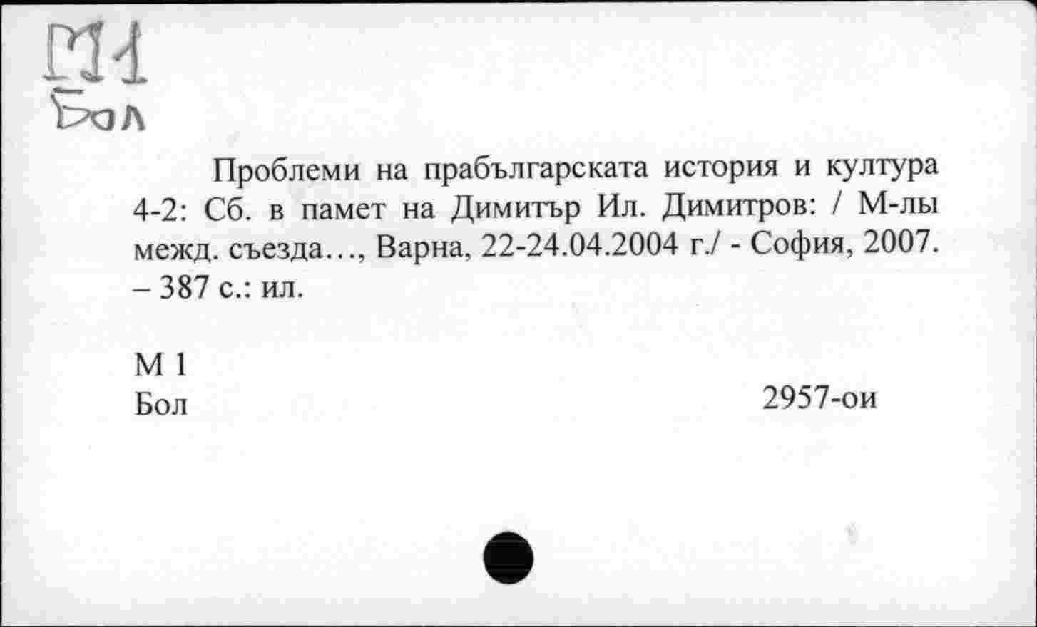 ﻿Проблеми на прабългарската история и култура 4-2: Сб. в памет на Димитър Ил. Димитров: / М-лы межд. съезда..., Варна, 22-24.04.2004 г./ - София, 2007. - 387 с.: ил.
М 1
Бол	2957-ои